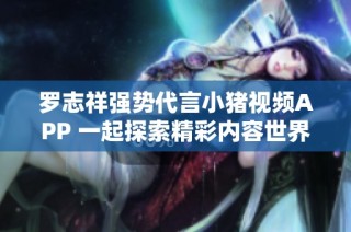 罗志祥强势代言小猪视频APP 一起探索精彩内容世界！