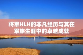 将军HLH的非凡经历与其在军旅生涯中的卓越成就