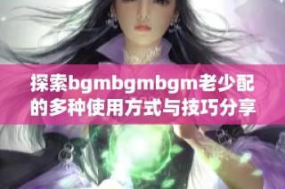 探索bgmbgmbgm老少配的多种使用方式与技巧分享