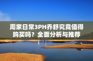 周家日常3PH乔舒究竟值得购买吗？全面分析与推荐