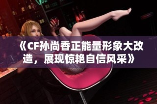 《CF孙尚香正能量形象大改造，展现惊艳自信风采》