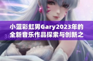 小蓝彩虹男Gary2023年的全新音乐作品探索与创新之旅