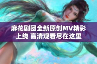 麻花剧团全新原创MV精彩上线 高清观看尽在这里