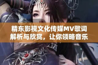 精东影视文化传媒MV歌词解析与欣赏，让你领略音乐魅力