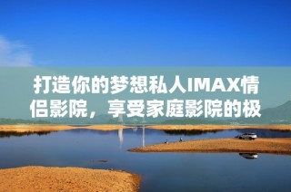 打造你的梦想私人IMAX情侣影院，享受家庭影院的极致体验