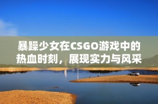 暴躁少女在CSGO游戏中的热血时刻，展现实力与风采