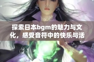 探索日本bgm的魅力与文化，感受音符中的快乐与活力