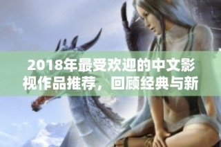 2018年最受欢迎的中文影视作品推荐，回顾经典与新秀