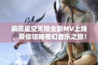 麻花星空无限全新MV上线，带你领略奇幻音乐之旅！