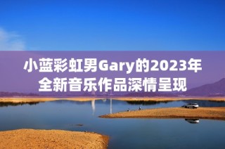 小蓝彩虹男Gary的2023年全新音乐作品深情呈现