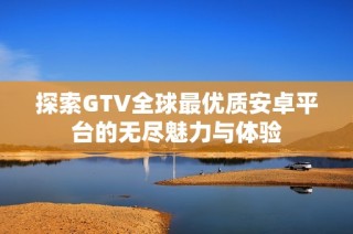 探索GTV全球最优质安卓平台的无尽魅力与体验