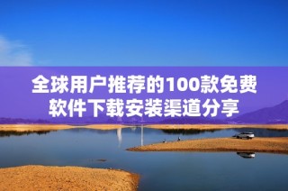 全球用户推荐的100款免费软件下载安装渠道分享