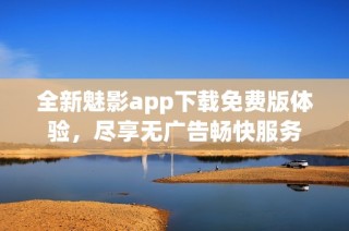 全新魅影app下载免费版体验，尽享无广告畅快服务