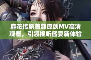 麻花传剧首部原创MV高清观看，引领视听盛宴新体验