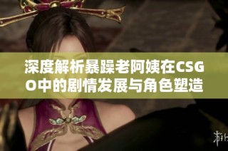 深度解析暴躁老阿姨在CSGO中的剧情发展与角色塑造