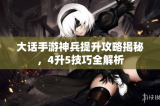 大话手游神兵提升攻略揭秘，4升5技巧全解析