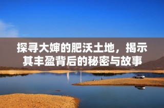 探寻大婶的肥沃土地，揭示其丰盈背后的秘密与故事