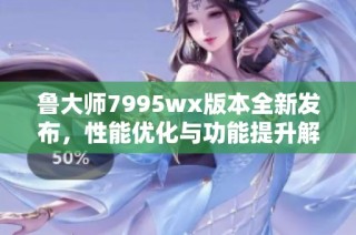 鲁大师7995wx版本全新发布，性能优化与功能提升解析