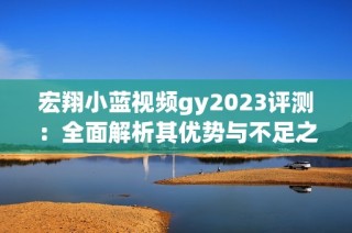 宏翔小蓝视频gy2023评测：全面解析其优势与不足之处