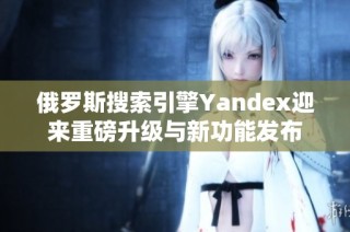 俄罗斯搜索引擎Yandex迎来重磅升级与新功能发布