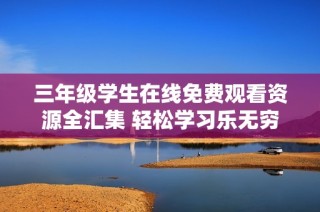 三年级学生在线免费观看资源全汇集 轻松学习乐无穷