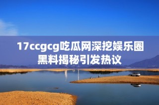 17ccgcg吃瓜网深挖娱乐圈黑料揭秘引发热议