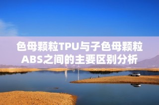 色母颗粒TPU与子色母颗粒ABS之间的主要区别分析