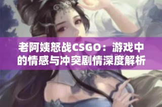 老阿姨怒战CSGO：游戏中的情感与冲突剧情深度解析