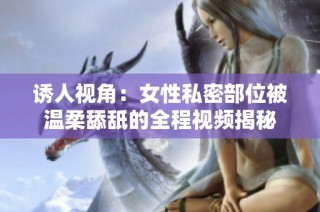 诱人视角：女性私密部位被温柔舔舐的全程视频揭秘