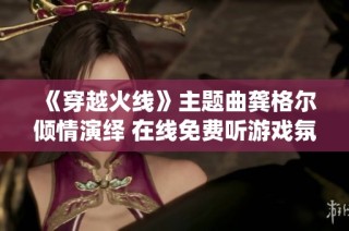 《穿越火线》主题曲龚格尔倾情演绎 在线免费听游戏氛围呈现