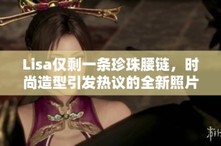 Lisa仅剩一条珍珠腰链，时尚造型引发热议的全新照片曝光