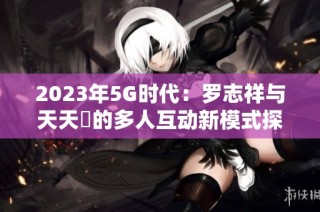 2023年5G时代：罗志祥与天天奭的多人互动新模式探讨