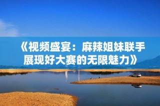 《视频盛宴：麻辣姐妹联手展现好大赛的无限魅力》