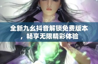 全新九幺抖音解锁免费版本，畅享无限精彩体验