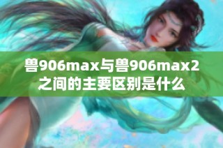 兽906max与兽906max2之间的主要区别是什么