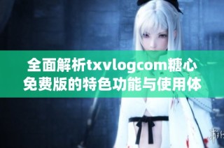 全面解析txvlogcom糖心免费版的特色功能与使用体验