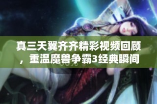 真三天翼齐齐精彩视频回顾，重温魔兽争霸3经典瞬间