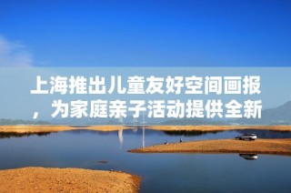 上海推出儿童友好空间画报，为家庭亲子活动提供全新选择