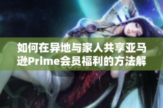 如何在异地与家人共享亚马逊Prime会员福利的方法解析