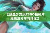 《热血少女玩CSGO精彩片段高清分享与评论》