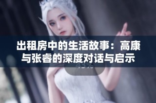 出租房中的生活故事：高康与张睿的深度对话与启示