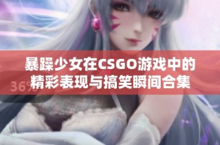 暴躁少女在CSGO游戏中的精彩表现与搞笑瞬间合集