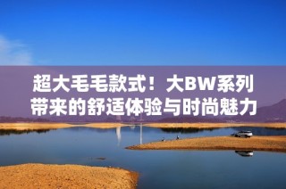 超大毛毛款式！大BW系列带来的舒适体验与时尚魅力