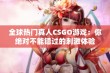 全球热门真人CSGO游戏：你绝对不能错过的刺激体验