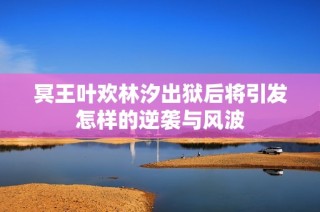 冥王叶欢林汐出狱后将引发怎样的逆袭与风波