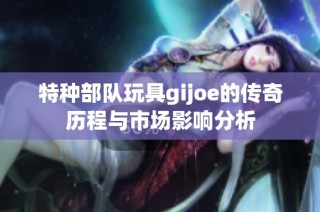 特种部队玩具gijoe的传奇历程与市场影响分析