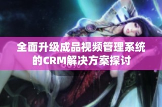 全面升级成品视频管理系统的CRM解决方案探讨