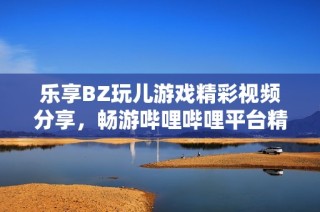 乐享BZ玩儿游戏精彩视频分享，畅游哔哩哔哩平台精华内容