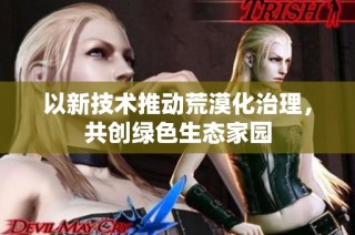 以新技术推动荒漠化治理，共创绿色生态家园