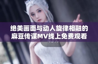 绝美画面与动人旋律相融的麻豆传谋MV线上免费观看